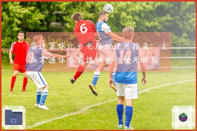 雷速篮球比分电脑版使用指南：全面掌握体育直播功能与使用体验