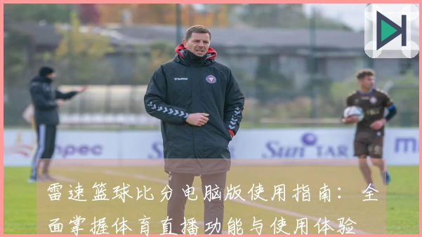 雷速篮球比分电脑版使用指南：全面掌握体育直播功能与使用体验